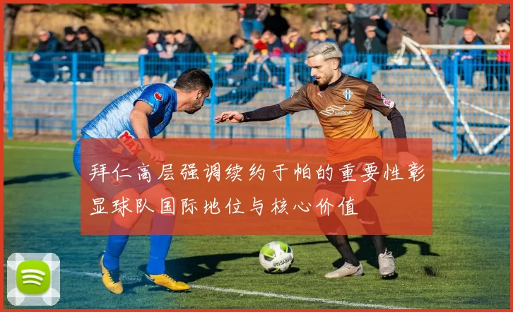 拜仁高层强调续约于帕的重要性彰显球队国际地位与核心价值
