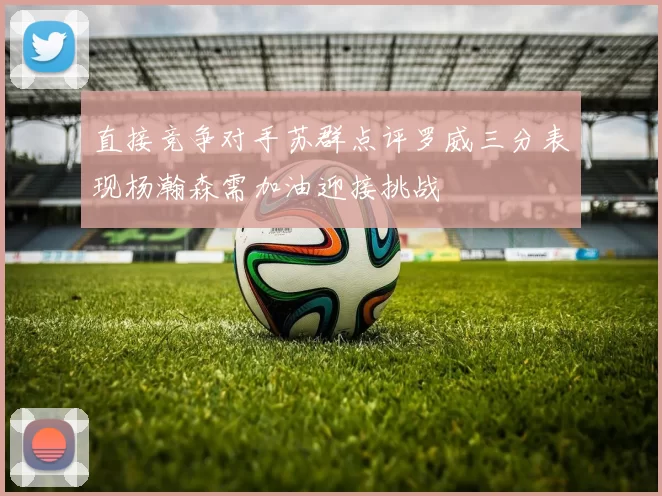 直接竞争对手苏群点评罗威三分表现杨瀚森需加油迎接挑战