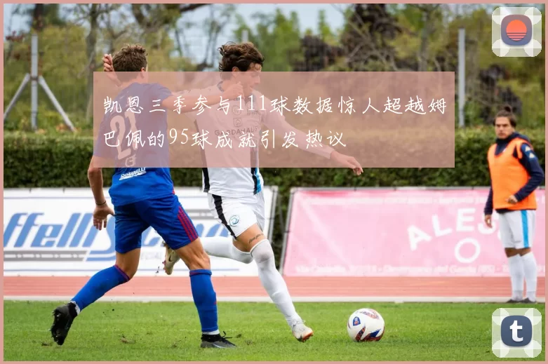 凯恩三季参与111球数据惊人超越姆巴佩的95球成就引发热议